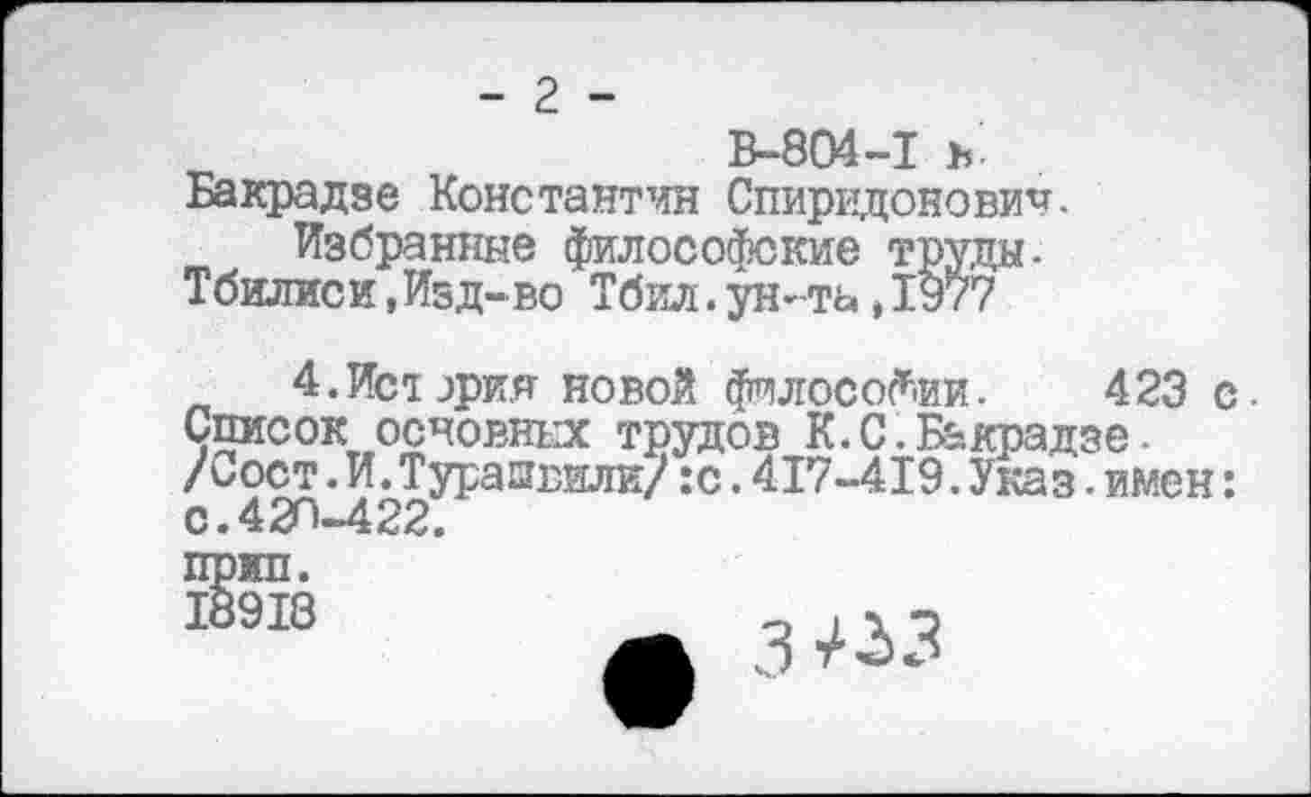 ﻿- 2 -
В-804-1 ъ
Бакрадзе Константин Спиридонович.
Избранные философские труды-Тбилиси,Изд-во Тбил.ун-та,1977
4.Ист ария новой философии. 423 с • Список основных трудов К.С.Бакрадзе. /Сост.И.Турапвили/:с.417-419.Указ.имен: с. 420-422.